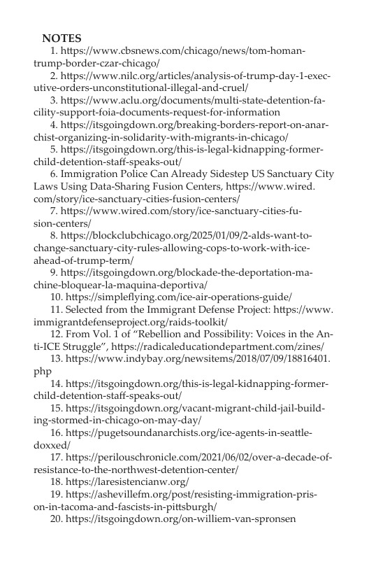 NOTES 1. https://www.cbsnews.com/chicago/news/tom-homan- trump-border-czar-chicago/ 2. hitps://www.nilc.orgarticles/analysis-of-trump-day-1-exec- utive-orders-unconstitutional-illegal-and-cruel/ 3. hitps://www.aclu.org/documents/multi-state-detention-fa- cility-support-foia-documents-request-for-information . htpsi/itsgoingdown.orgbreaking-borders-report-on-anar- child-detention-staff-speaks-out/ 6. Immigration Police Can Already Sidestep US Sanctuary City Laws Using Data-Sharing Fusion Centers, https://www.wired. comystory/ice-sanctuary-cities-fusion-centers/ 7. https://www.wired.com/story/ice-sanctuary-cities-fu- sion-centers/ 8. hitps//blockelubchicago.org/2025/01/09/2-alds-want-to- change-sanctuary-city-rules-allowing-cops-to-work-with-ice- ahead-of-trump-term/ 9. https://itsgoingdown.org/blockade-the-deportation-ma- chine-bloquear-la-maquina-deportiva/ 10. https://simpleflying.com/ice-air-operations-guide/ 11. Selected from the Immigrant Defense Project: https://www. immigrantdefenseproject.orgraids-toolkit/ 12 From Vol. 1 of “Rebellion and Possibility: Voices in the An- ti-ICE Struggle”, https://radicaleducationdepartment.com/zines/ 13. https://www.indybay.org/newsitems/2018/07/09/18816401. php 14. hitps//itsgoingdown. org/this-is-legal-kidnapping-former- child-detention-staff-speaks-out/ 15. hitps//itsgoingdown. org/vacant-migrant-child-jail-build- ing-stormed-in-chicago-on-may-day/ 16. https://pugetsoundanarchists.org/ice-agents-it doxxed/ 17. hitps//perilouschronicle.com/2021/06/02/over-a-decade-of- resistance-to-the-northwest-detention-center/ 18. https://laresistencianw.org/ 19. https://ashevillefm.org/post/resisting-immigration-pris- on-in-tacoma-and-fascists-in-pittsburgh/ 20. hitps://itsgoingdown.org/on-williem-van-spronsen seattle-